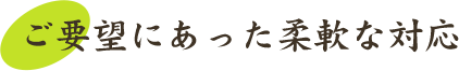 ご要望にあった柔軟な対応