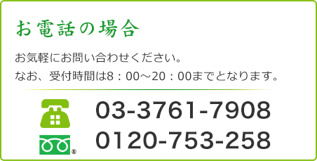 お電話の場合 お気軽にお問い合わせください。 なお、受付時間は8：00～20：00までとなります。