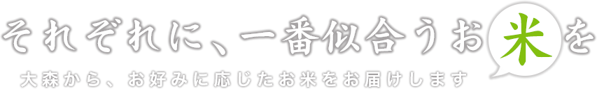 それぞれに、一番似合うお米を 大森から、お好みに応じたお米をお届けします