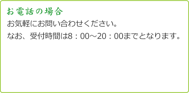 お電話の場合 お気軽にお問い合わせください。 なお、受付時間は8：00～20：00までとなります。